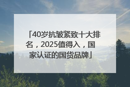 40岁抗皱紧致十大排名，2025值得入，国家认证的国货品牌